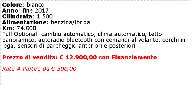 Casella di testo: Colore: bianco Anno: fine 2017Cilindrata: 1.500Alimentazione: benzina/ibridaKm: 74.000Full Optional: cambio automatico, clima automatico, tetto panoramico, autoradio bluetooth con comandi al volante, cerchi in lega, sensori di parcheggio anteriori e posteriori.Prezzo di vendita:  12.900,00 con FinanziamentoRate A Partire da  300,00