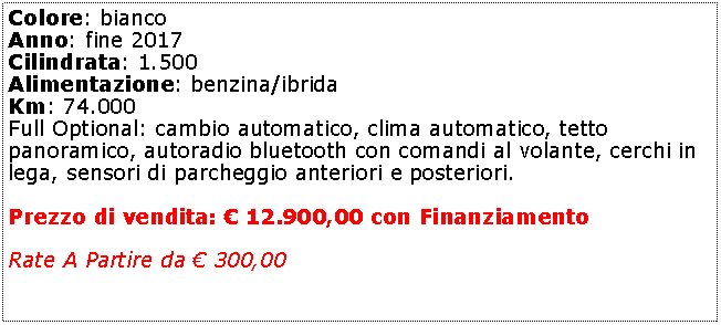 Casella di testo: Colore: bianco Anno: fine 2017Cilindrata: 1.500Alimentazione: benzina/ibridaKm: 74.000Full Optional: cambio automatico, clima automatico, tetto panoramico, autoradio bluetooth con comandi al volante, cerchi in lega, sensori di parcheggio anteriori e posteriori.Prezzo di vendita:  11.950,00 con FinanziamentoRate A Partire da  300,00