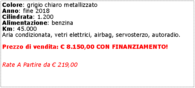 Casella di testo: Colore: grigio chiaro metallizzatoAnno: fine 2018Cilindrata: 1.200Alimentazione: benzinaKm: 45.000Aria condizionata, vetri elettrici, airbag, servosterzo, autoradio.Prezzo di vendita:  8.150,00 CON FINANZIAMENTO!Rate A Partire da  219,00