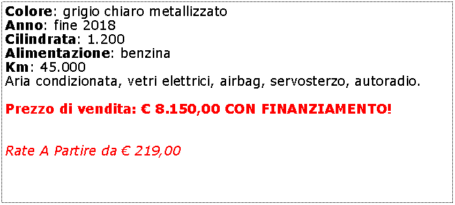 Casella di testo: Colore: grigio chiaro metallizzatoAnno: fine 2019Cilindrata: 1.200Alimentazione: benzina / GPLKm: 113.000Aria condizionata, vetri elettrici, airbag, servosterzo, autoradio.Cinta Distribuzione fatta!Prezzo di vendita:  8.500,00 CON FINANZIAMENTO!Rate A Partire da  229,00