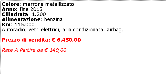 Casella di testo: Colore: marrone metallizzato Anno: fine 2013Cilindrata: 1.200Alimentazione: benzinaKm: 115.000Autoradio, vetri elettrici, aria condizionata, airbag.Prezzo di vendita:  6.450,00Rate A Partire da  140,00