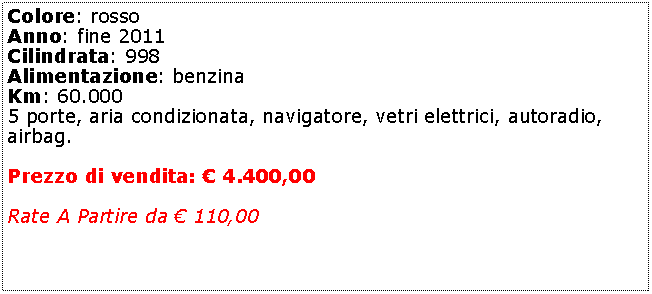 Casella di testo: Colore: rosso Anno: fine 2011Cilindrata: 998Alimentazione: benzinaKm: 60.0005 porte, aria condizionata, navigatore, vetri elettrici, autoradio, airbag.Prezzo di vendita:  4.400,00Rate A Partire da  110,00