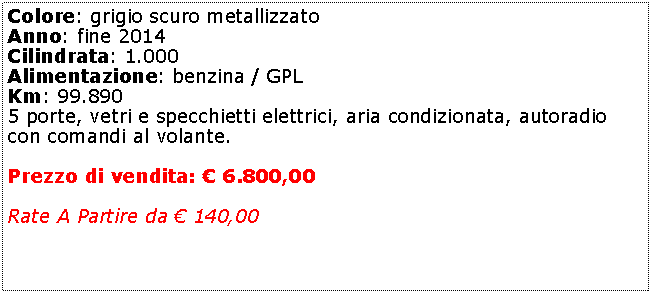 Casella di testo: Colore: grigio scuro metallizzato Anno: fine 2014Cilindrata: 1.000Alimentazione: benzina / GPLKm: 99.8905 porte, vetri e specchietti elettrici, aria condizionata, autoradio con comandi al volante.Prezzo di vendita:  6.800,00Rate A Partire da  140,00