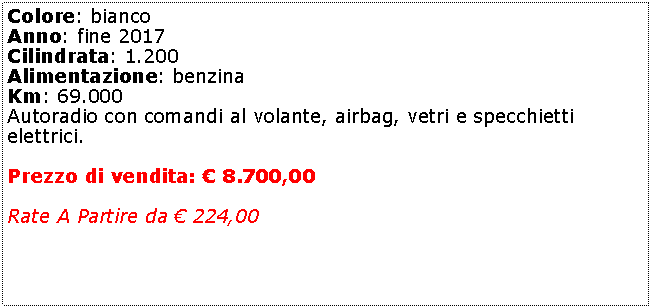 Casella di testo: Colore: bianco Anno: fine 2017Cilindrata: 1.200Alimentazione: benzinaKm: 69.000Autoradio con comandi al volante, airbag, vetri e specchietti elettrici.Prezzo di vendita:  8.700,00Rate A Partire da  224,00